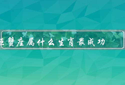 巨蟹座属什么生肖最成功，处女座／天蝎座／摩羯座