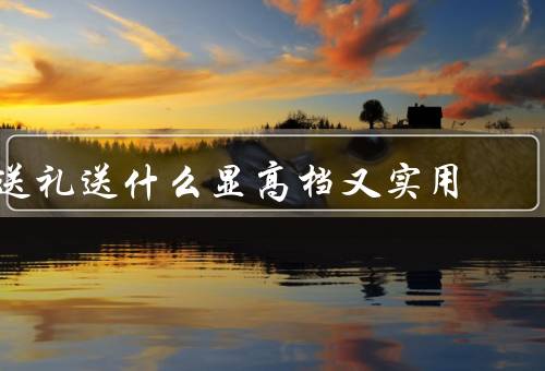 送礼送什么显高档又实用（钢笔／手表／高级茶具）