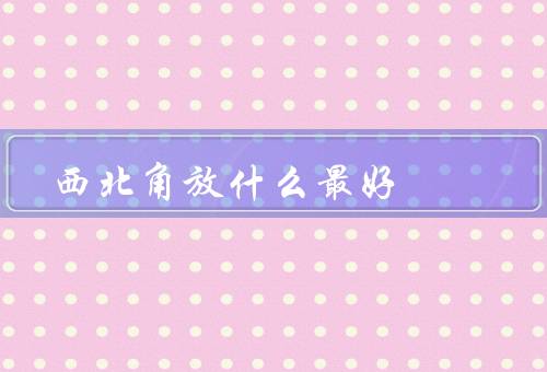 西北角放什么最好风水（财位／镇宅物品／旺火物品）