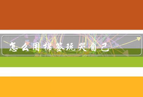 怎么用棉签玩哭自己，眼睛／鼻子／嘴巴