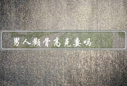 男人颧骨高克妻吗（更有魅力／更具有力／并不一定能克妻）