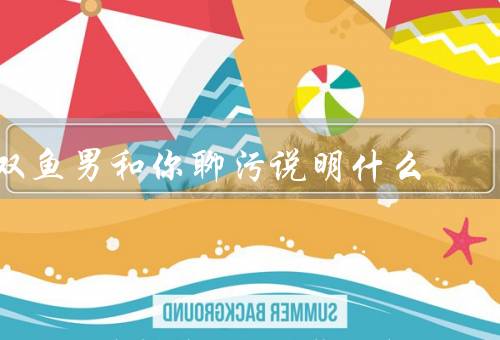 双鱼男和你聊污说明什么（禁忌和边界、沟通和理解）