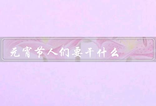 元宵节人们要干什么，赏花灯／吃元宵／观赏猜灯谜