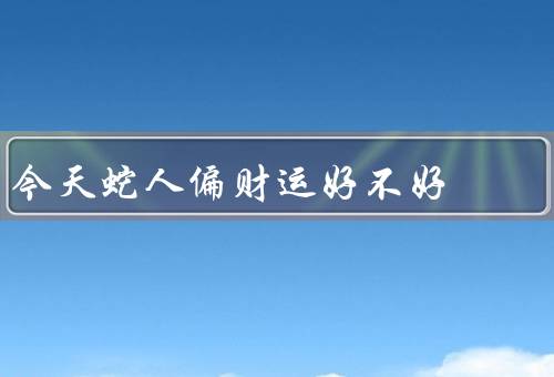 今天蛇人偏财运好不好（财运亨通、理财建议、财务管理）
