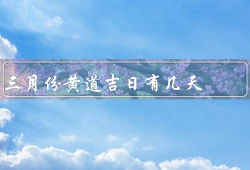 三月份黄道吉日有几天，三月份黄道吉日／注意事项／总结