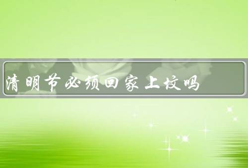 清明节必须回家上坟吗，清明节起源／意义／现实困难