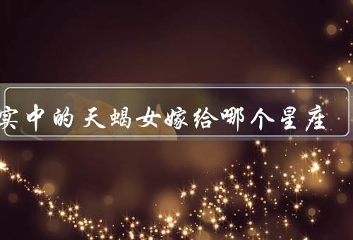 现实中的天蝎女嫁给哪个星座，白羊座、巨蟹座、摩羯座