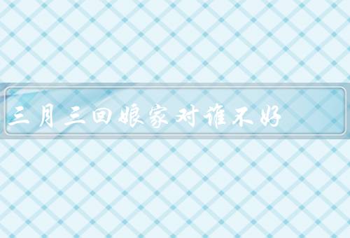 三月三回娘家对谁不好（父母不好／夫妻不好／孩子不好）