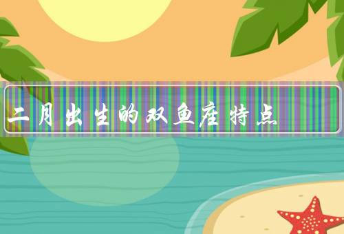 二月出生的双鱼座特点（情感丰富／有创造力／善解人意）
