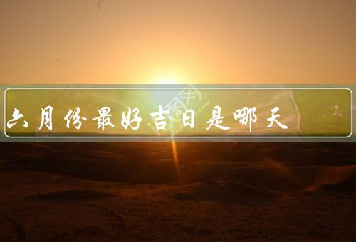 六月份最好吉日是哪天（选择／意义／庆祝方式）