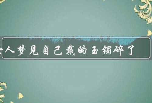 女人梦见自己戴的玉镯碎了（玉镯碎了、困难与挫折、寻找新的开始）