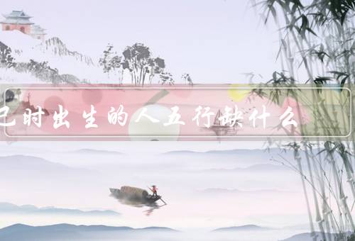 巳时出生的人五行缺什么（木、火、土）
